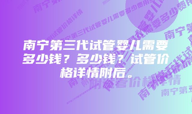 南宁第三代试管婴儿需要多少钱？多少钱？试管价格详情附后。