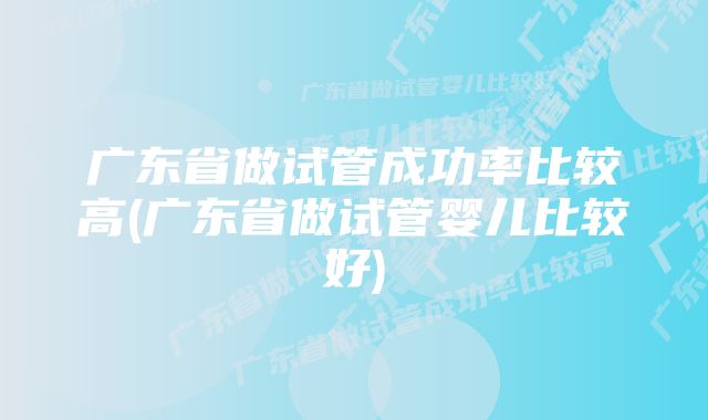 广东省做试管成功率比较高(广东省做试管婴儿比较好)