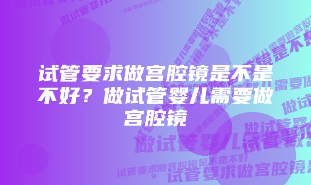 试管要求做宫腔镜是不是不好？做试管婴儿需要做宫腔镜