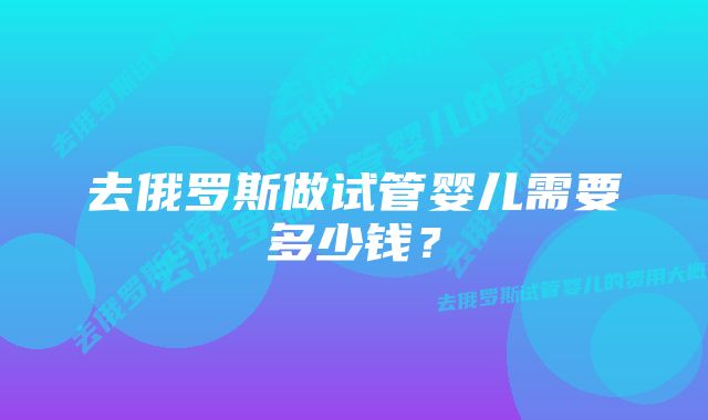 去俄罗斯做试管婴儿需要多少钱？