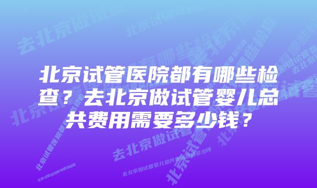 北京试管医院都有哪些检查？去北京做试管婴儿总共费用需要多少钱？