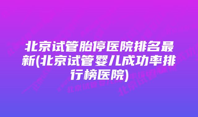 北京试管胎停医院排名最新(北京试管婴儿成功率排行榜医院)