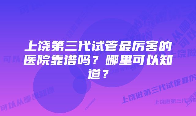 上饶第三代试管最厉害的医院靠谱吗？哪里可以知道？