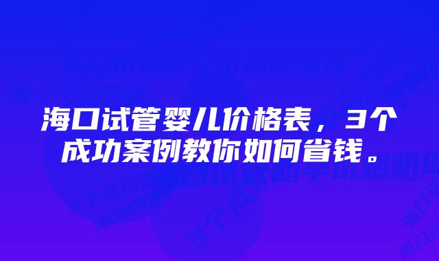 海口试管婴儿价格表，3个成功案例教你如何省钱。