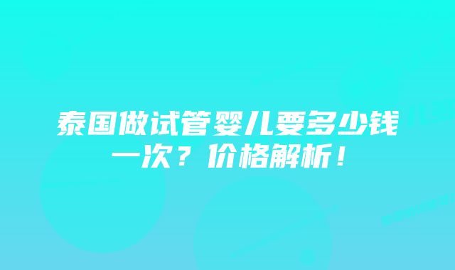 泰国做试管婴儿要多少钱一次？价格解析！