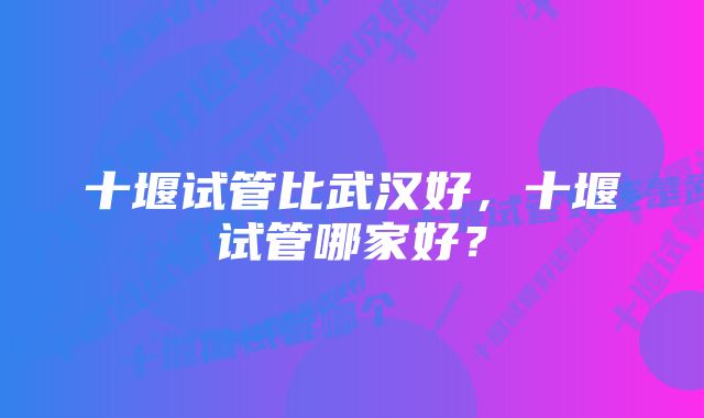 十堰试管比武汉好，十堰试管哪家好？