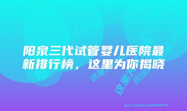 阳泉三代试管婴儿医院最新排行榜，这里为你揭晓