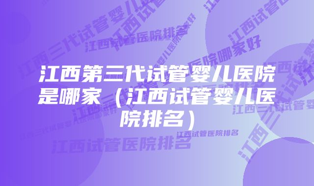 江西第三代试管婴儿医院是哪家（江西试管婴儿医院排名）