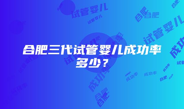 合肥三代试管婴儿成功率多少？