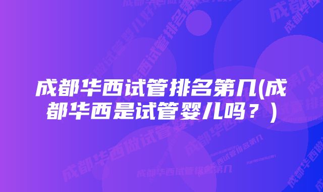 成都华西试管排名第几(成都华西是试管婴儿吗？)