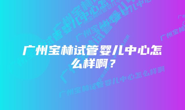 广州宝林试管婴儿中心怎么样啊？