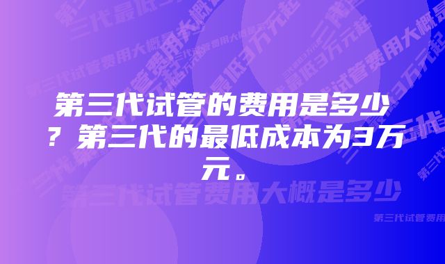 第三代试管的费用是多少？第三代的最低成本为3万元。