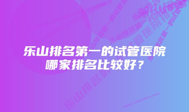 乐山排名第一的试管医院哪家排名比较好？