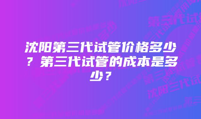 沈阳第三代试管价格多少？第三代试管的成本是多少？