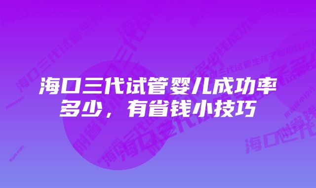 海口三代试管婴儿成功率多少，有省钱小技巧