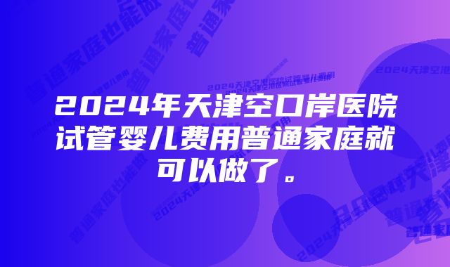 2024年天津空口岸医院试管婴儿费用普通家庭就可以做了。