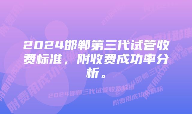 2024邯郸第三代试管收费标准，附收费成功率分析。