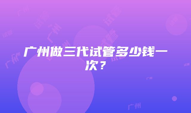 广州做三代试管多少钱一次？