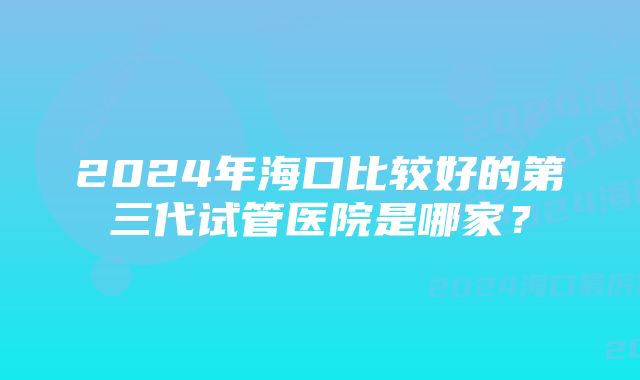 2024年海口比较好的第三代试管医院是哪家？