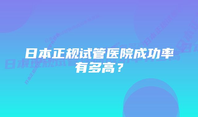 日本正规试管医院成功率有多高？