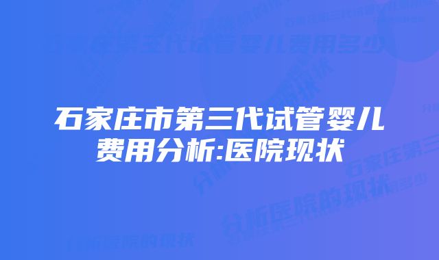 石家庄市第三代试管婴儿费用分析:医院现状