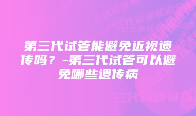 第三代试管能避免近视遗传吗？-第三代试管可以避免哪些遗传病