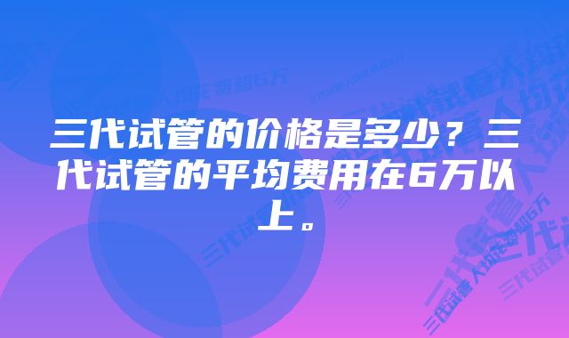 三代试管的价格是多少？三代试管的平均费用在6万以上。