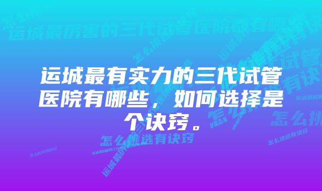 运城最有实力的三代试管医院有哪些，如何选择是个诀窍。