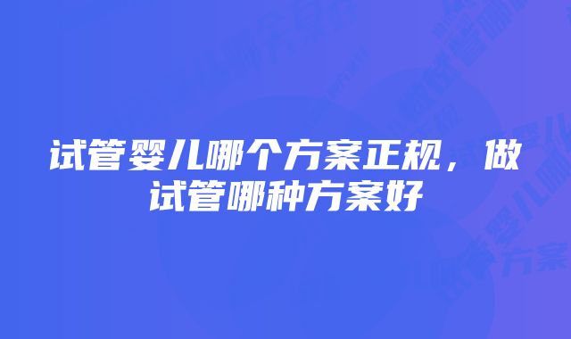 试管婴儿哪个方案正规，做试管哪种方案好