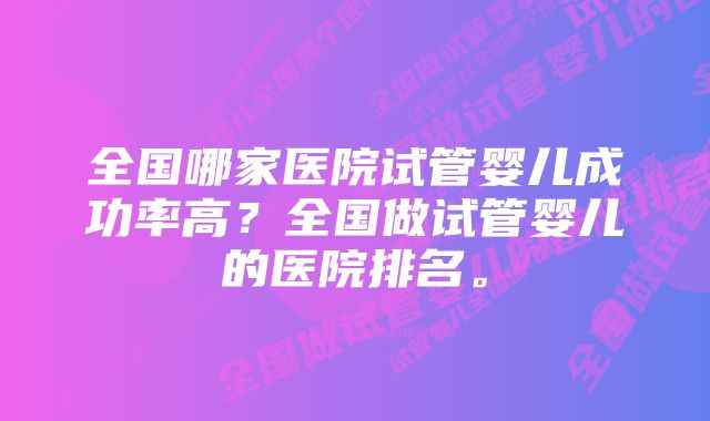 全国哪家医院试管婴儿成功率高？全国做试管婴儿的医院排名。