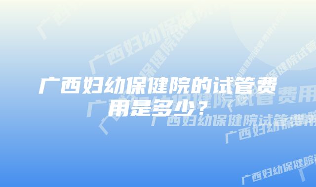 广西妇幼保健院的试管费用是多少？