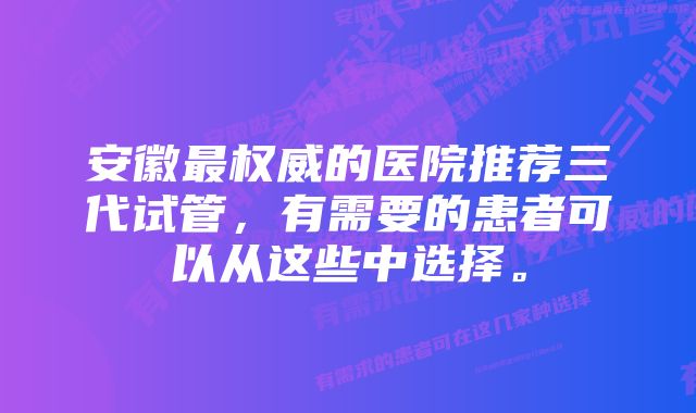 安徽最权威的医院推荐三代试管，有需要的患者可以从这些中选择。