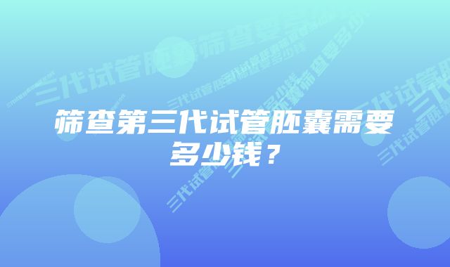 筛查第三代试管胚囊需要多少钱？