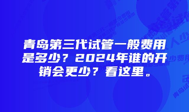 青岛第三代试管一般费用是多少？2024年谁的开销会更少？看这里。