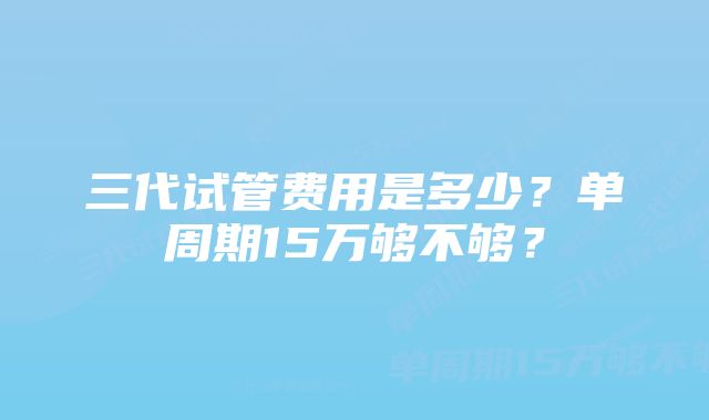 三代试管费用是多少？单周期15万够不够？