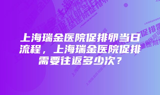 上海瑞金医院促排卵当日流程，上海瑞金医院促排需要往返多少次？