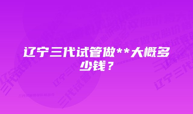 辽宁三代试管做**大概多少钱？