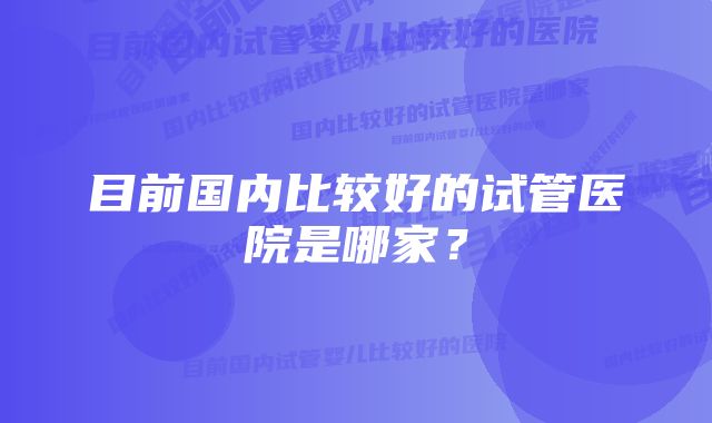 目前国内比较好的试管医院是哪家？