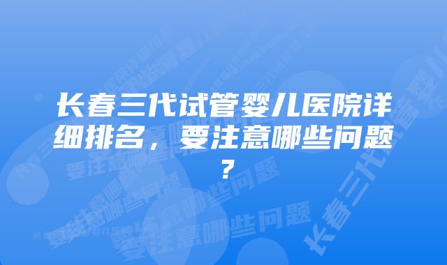 长春三代试管婴儿医院详细排名，要注意哪些问题？