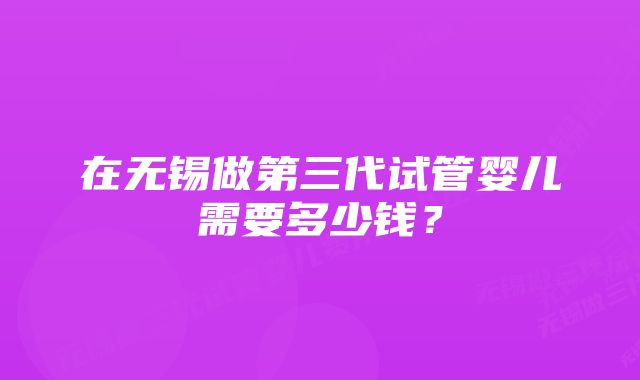 在无锡做第三代试管婴儿需要多少钱？