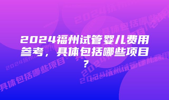 2024福州试管婴儿费用参考，具体包括哪些项目？