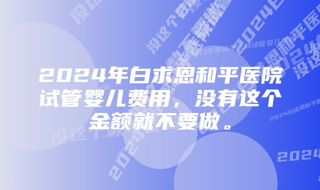 2024年白求恩和平医院试管婴儿费用，没有这个金额就不要做。