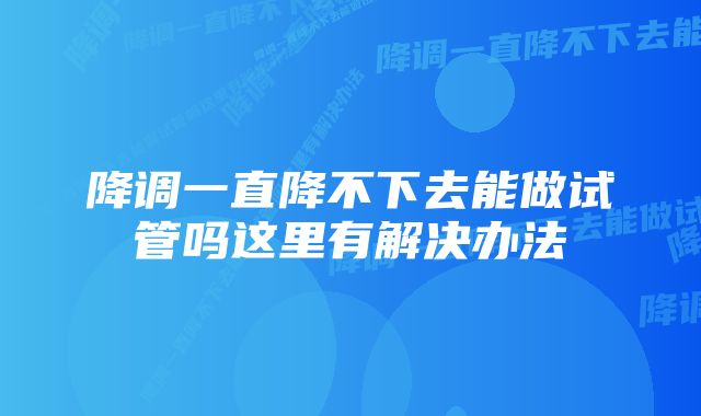 降调一直降不下去能做试管吗这里有解决办法