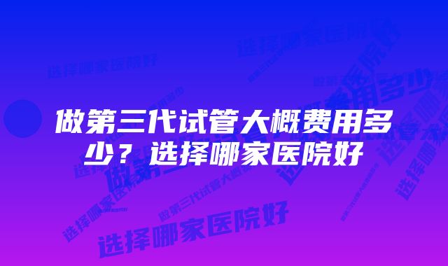 做第三代试管大概费用多少？选择哪家医院好