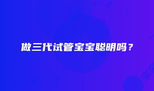 做三代试管宝宝聪明吗？