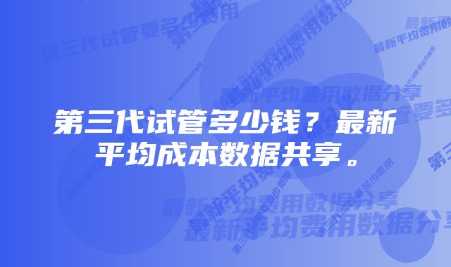 第三代试管多少钱？最新平均成本数据共享。