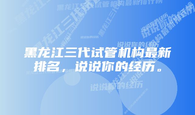 黑龙江三代试管机构最新排名，说说你的经历。