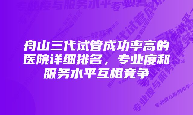 舟山三代试管成功率高的医院详细排名，专业度和服务水平互相竞争