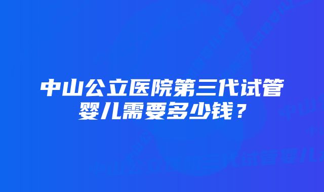 中山公立医院第三代试管婴儿需要多少钱？