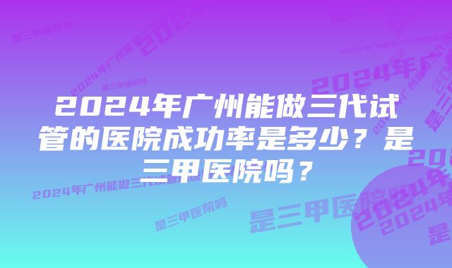 2024年广州能做三代试管的医院成功率是多少？是三甲医院吗？